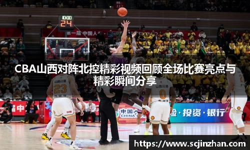 CBA山西对阵北控精彩视频回顾全场比赛亮点与精彩瞬间分享
